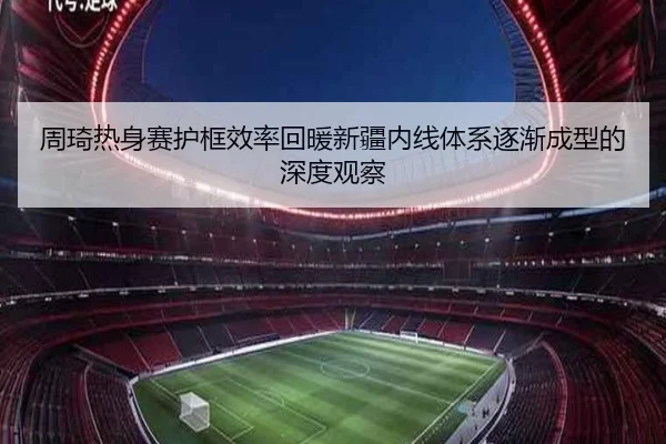 周琦热身赛护框效率回暖新疆内线体系逐渐成型的深度观察